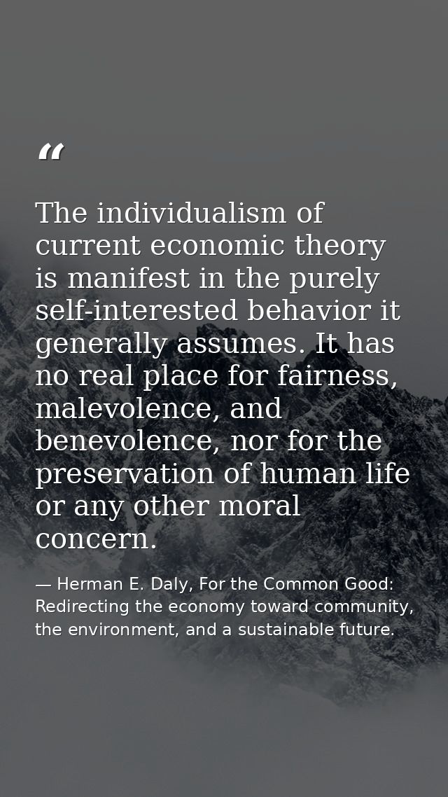 The individualism of current economic theory is manifest in the purely self-interested behavior it generally assumes. It — Herman E. Daly, For the Common Good: Redirecting the economy toward community, the environment, and a sustainable future.