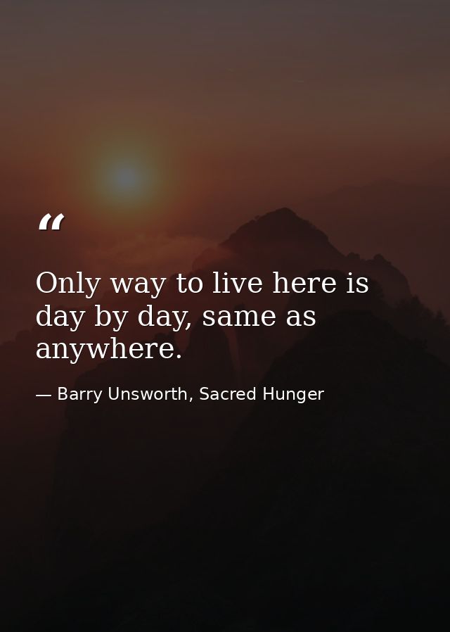 Only way to live here is day by day, same as anywhere. — Barry Unsworth, Sacred Hunger