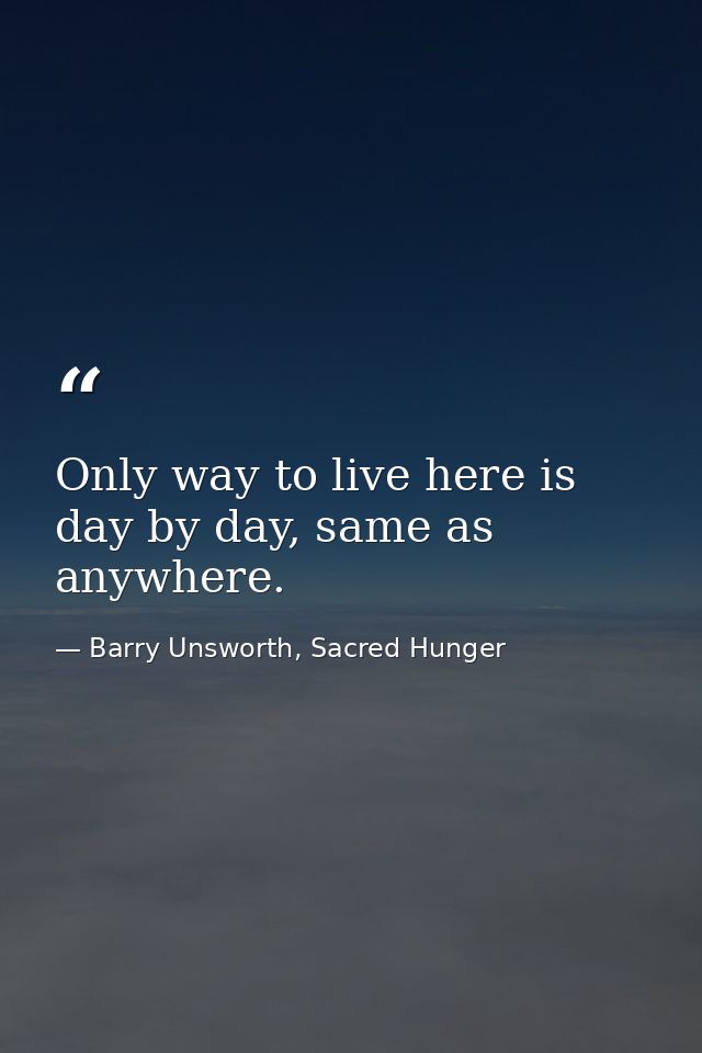 Only way to live here is day by day, same as anywhere. — Barry Unsworth, Sacred Hunger