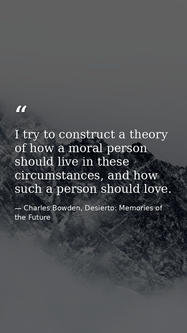 I try to construct a theory of how a moral person should live in these circumstances, and how such a person should love. — Charles Bowden, Desierto: Memories of the Future