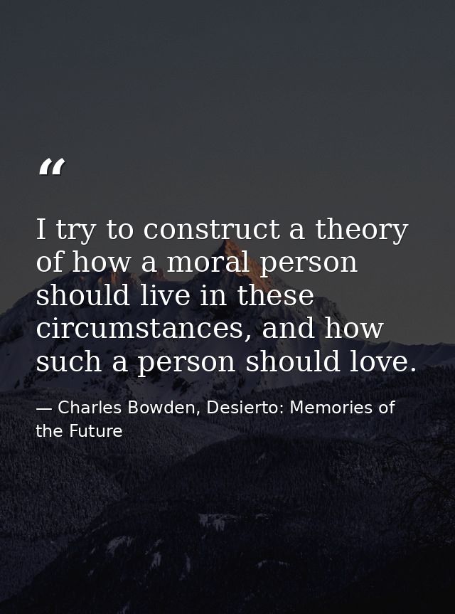 I try to construct a theory of how a moral person should live in these circumstances, and how such a person should love. — Charles Bowden, Desierto: Memories of the Future