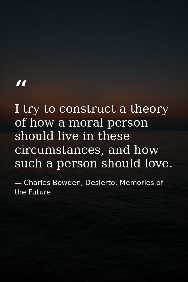 I try to construct a theory of how a moral person should live in these circumstances, and how such a person should love. — Charles Bowden, Desierto: Memories of the Future