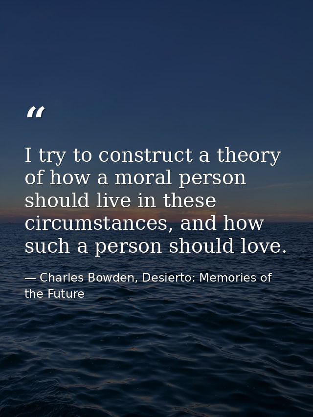 I try to construct a theory of how a moral person should live in these circumstances, and how such a person should love. — Charles Bowden, Desierto: Memories of the Future