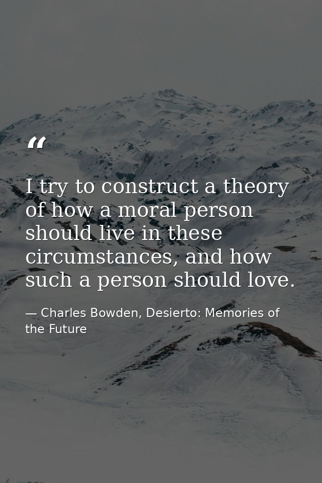 I try to construct a theory of how a moral person should live in these circumstances, and how such a person should love. — Charles Bowden, Desierto: Memories of the Future