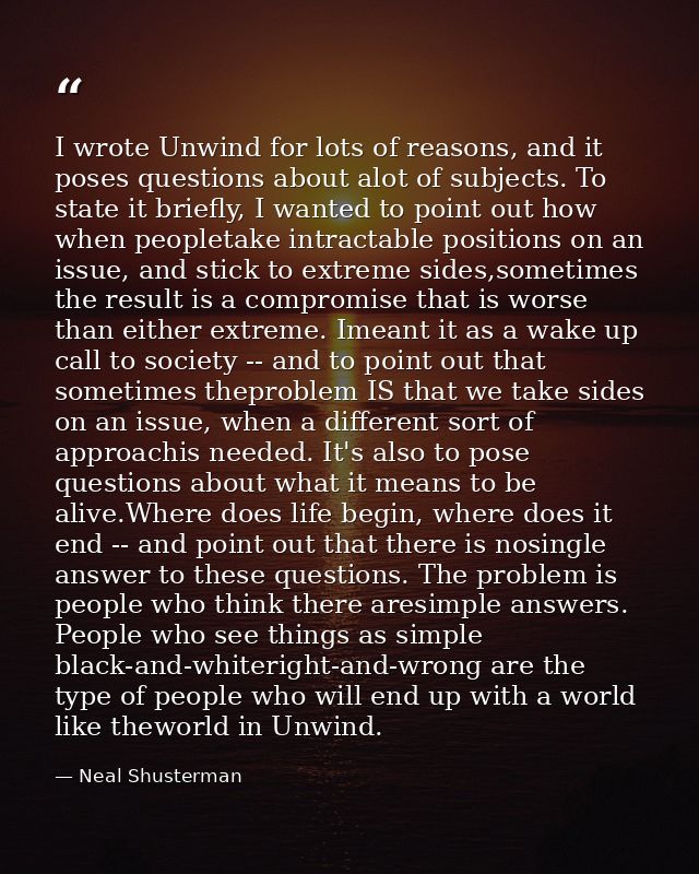 I wrote Unwind for lots of reasons, and it poses questions about alot of subjects. To state it briefly, I wanted to poin — Neal Shusterman