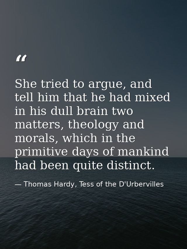 She tried to argue, and tell him that he had mixed in his dull brain two matters, theology and morals, which in the prim — Thomas Hardy, Tess of the D'Urbervilles