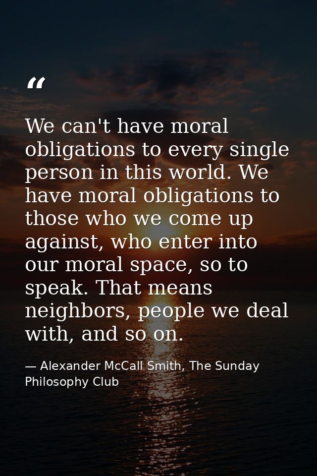We can't have moral obligations to every single person in this world. We have moral obligations to those who we come up  — Alexander McCall Smith, The Sunday Philosophy Club