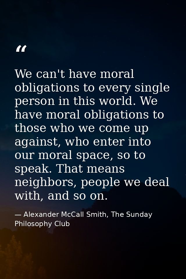 We can't have moral obligations to every single person in this world. We have moral obligations to those who we come up  — Alexander McCall Smith, The Sunday Philosophy Club