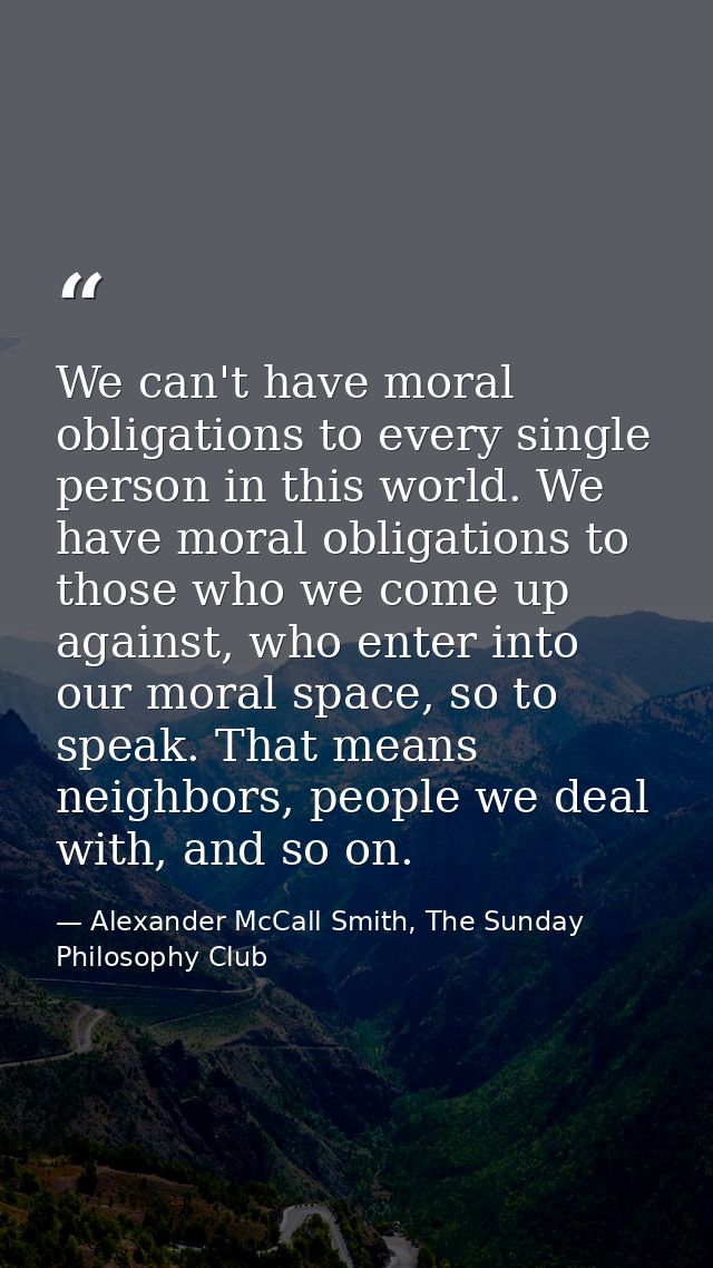 We can't have moral obligations to every single person in this world. We have moral obligations to those who we come up  — Alexander McCall Smith, The Sunday Philosophy Club