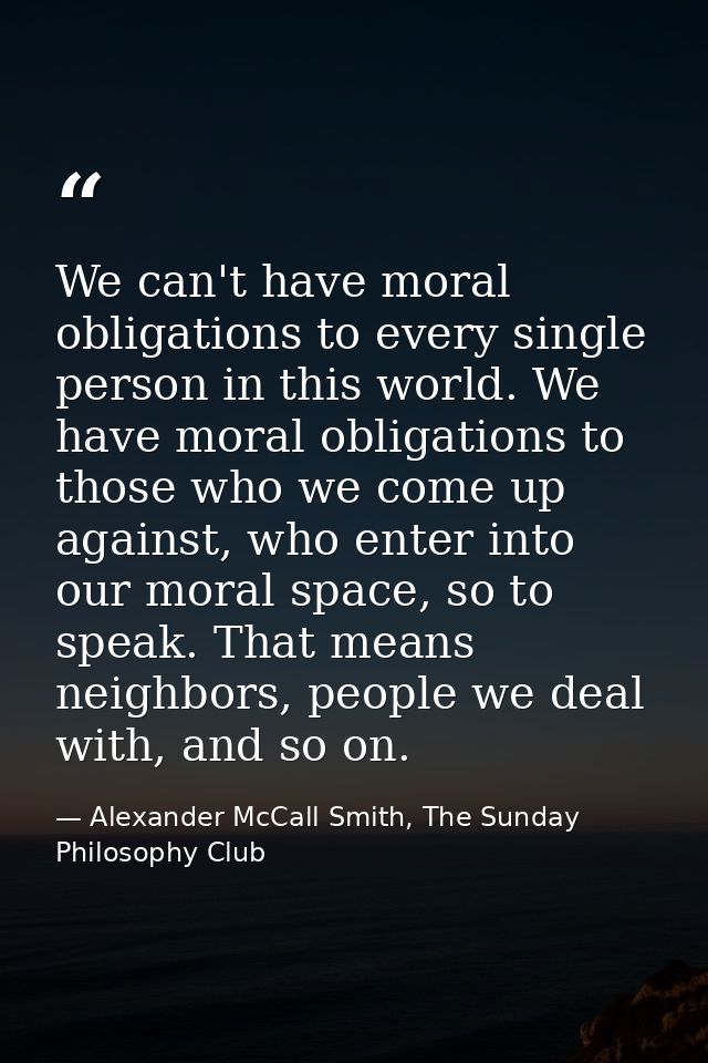 We can't have moral obligations to every single person in this world. We have moral obligations to those who we come up  — Alexander McCall Smith, The Sunday Philosophy Club