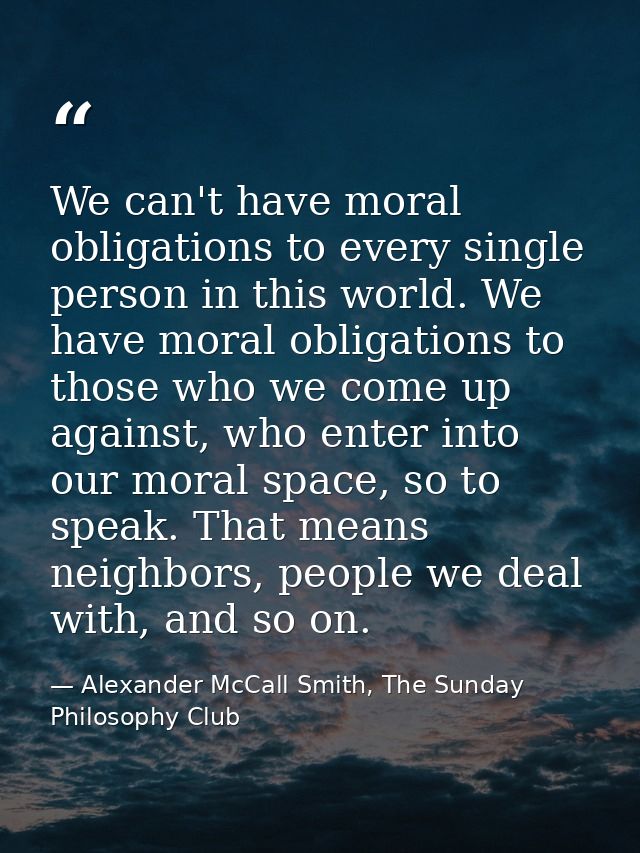 We can't have moral obligations to every single person in this world. We have moral obligations to those who we come up  — Alexander McCall Smith, The Sunday Philosophy Club