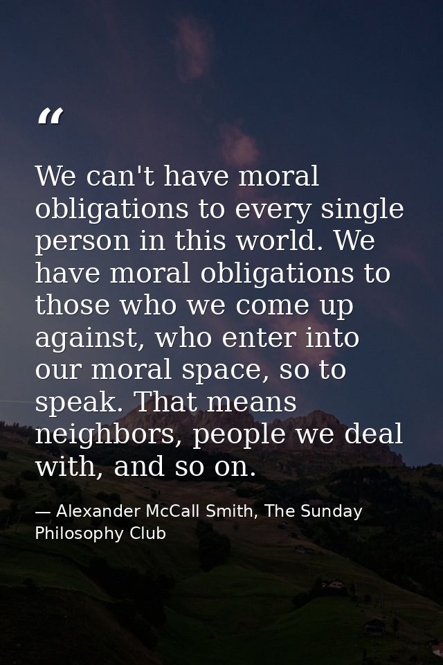 We can't have moral obligations to every single person in this world. We have moral obligations to those who we come up  — Alexander McCall Smith, The Sunday Philosophy Club