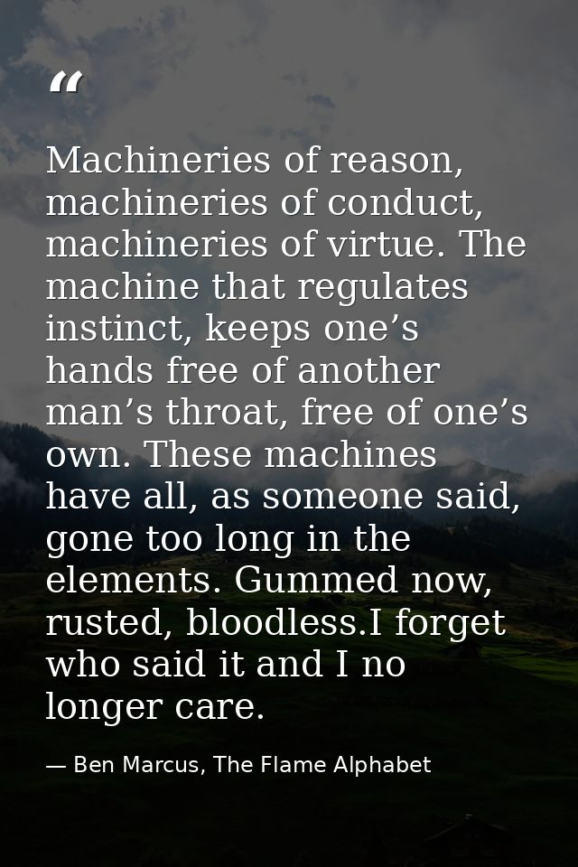 Machineries of reason, machineries of conduct, machineries of virtue. The machine that regulates instinct, keeps one’s h — Ben Marcus, The Flame Alphabet
