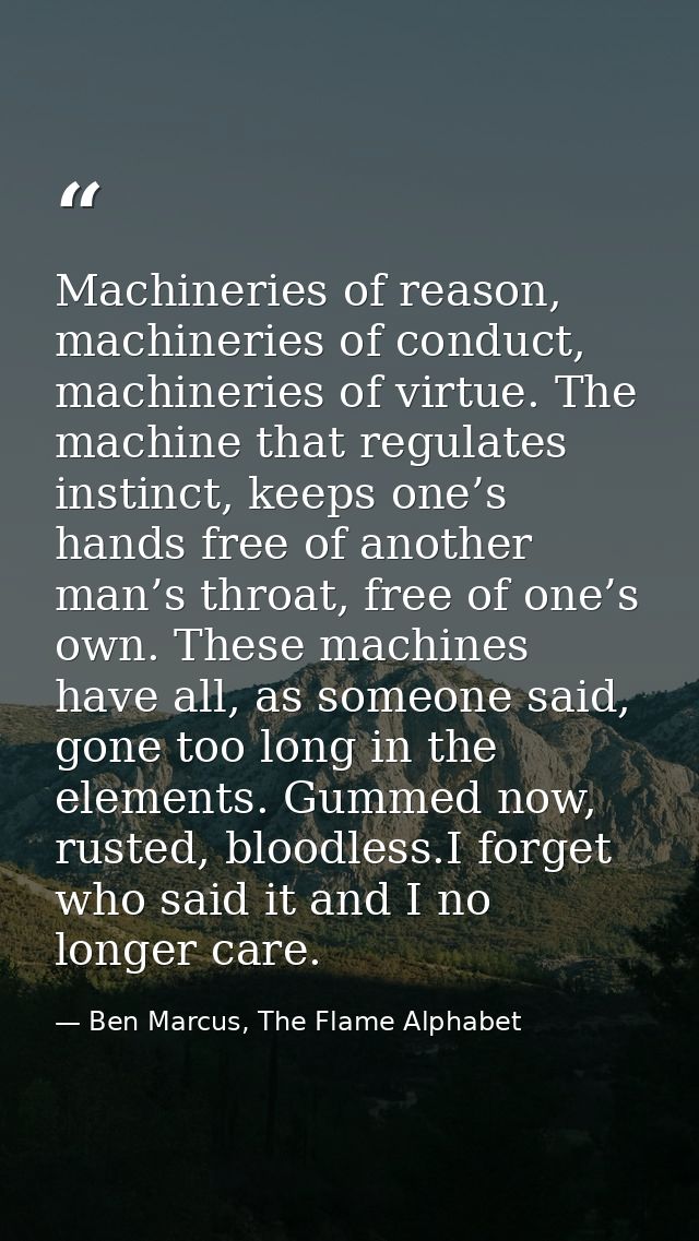 Machineries of reason, machineries of conduct, machineries of virtue. The machine that regulates instinct, keeps one’s h — Ben Marcus, The Flame Alphabet