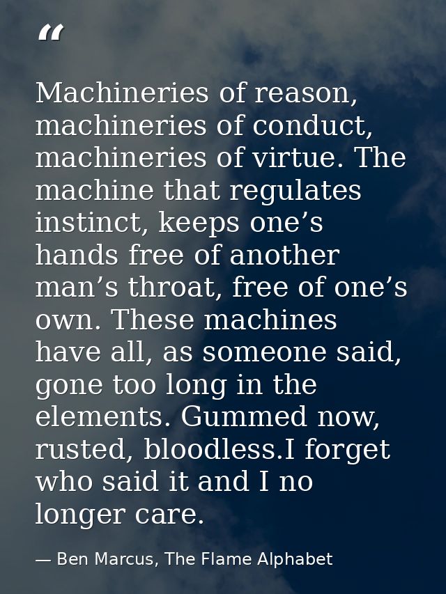 Machineries of reason, machineries of conduct, machineries of virtue. The machine that regulates instinct, keeps one’s h — Ben Marcus, The Flame Alphabet