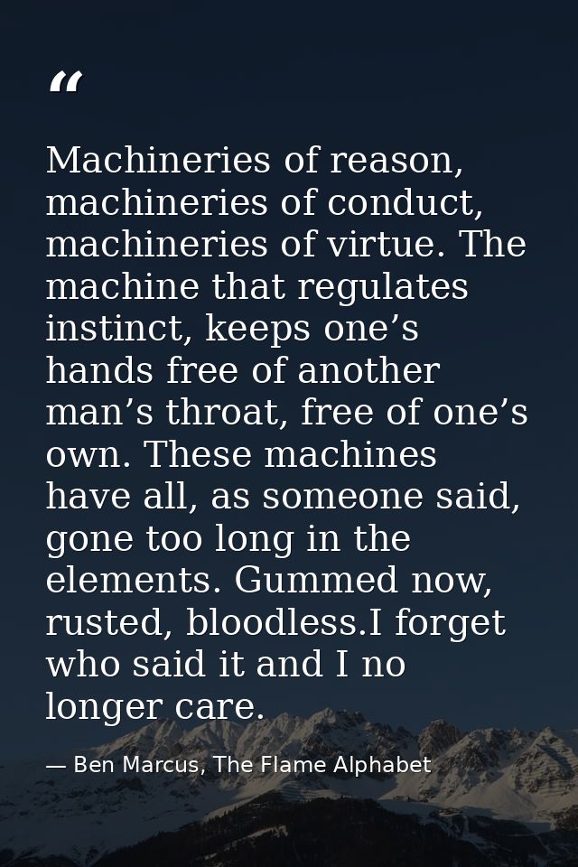 Machineries of reason, machineries of conduct, machineries of virtue. The machine that regulates instinct, keeps one’s h — Ben Marcus, The Flame Alphabet