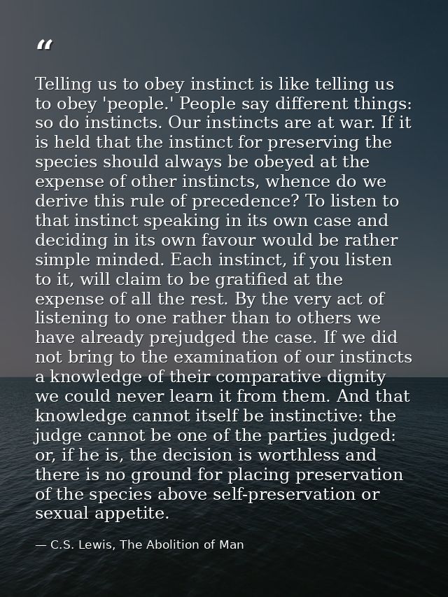 Telling us to obey instinct is like telling us to obey 'people.' People say different things: so do instincts. Our insti — C.S. Lewis, The Abolition of Man