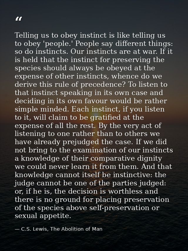 Telling us to obey instinct is like telling us to obey 'people.' People say different things: so do instincts. Our insti — C.S. Lewis, The Abolition of Man
