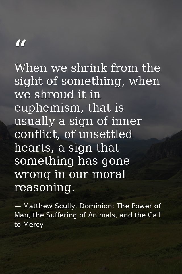 When we shrink from the sight of something, when we shroud it in euphemism, that is usually a sign of inner conflict, of — Matthew Scully, Dominion: The Power of Man, the Suffering of Animals, and the Call to Mercy