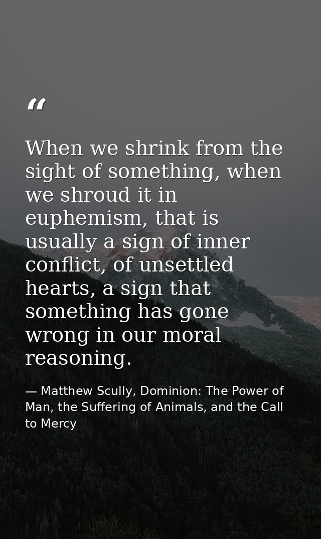 When we shrink from the sight of something, when we shroud it in euphemism, that is usually a sign of inner conflict, of — Matthew Scully, Dominion: The Power of Man, the Suffering of Animals, and the Call to Mercy