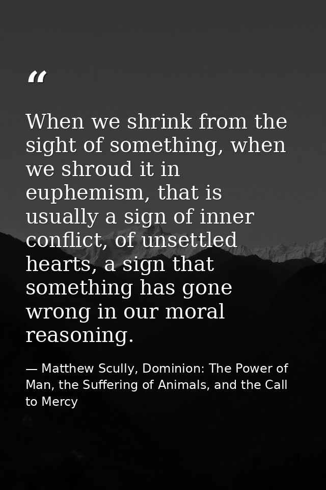 When we shrink from the sight of something, when we shroud it in euphemism, that is usually a sign of inner conflict, of — Matthew Scully, Dominion: The Power of Man, the Suffering of Animals, and the Call to Mercy
