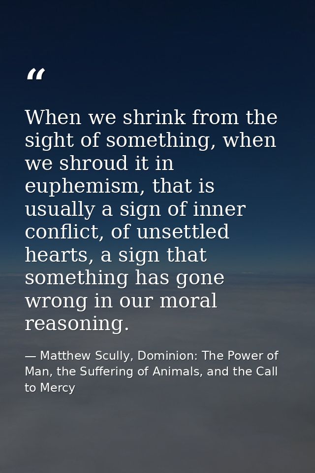 When we shrink from the sight of something, when we shroud it in euphemism, that is usually a sign of inner conflict, of — Matthew Scully, Dominion: The Power of Man, the Suffering of Animals, and the Call to Mercy