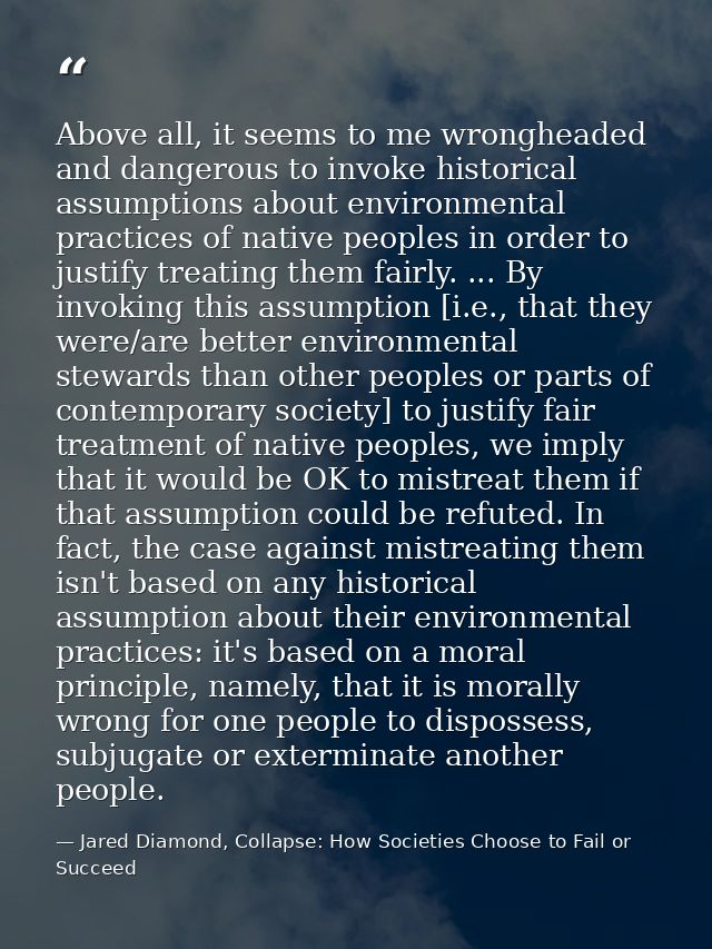 Above all, it seems to me wrongheaded and dangerous to invoke historical assumptions about environmental practices of na — Jared Diamond, Collapse: How Societies Choose to Fail or Succeed