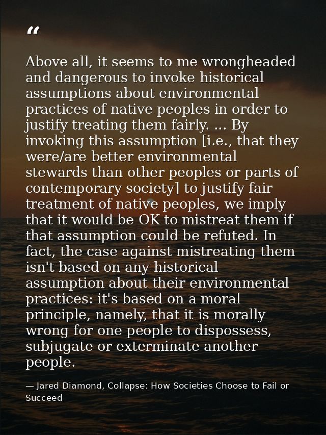 Above all, it seems to me wrongheaded and dangerous to invoke historical assumptions about environmental practices of na — Jared Diamond, Collapse: How Societies Choose to Fail or Succeed