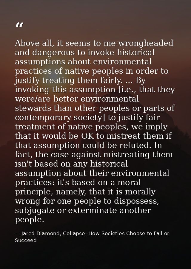 Above all, it seems to me wrongheaded and dangerous to invoke historical assumptions about environmental practices of na — Jared Diamond, Collapse: How Societies Choose to Fail or Succeed