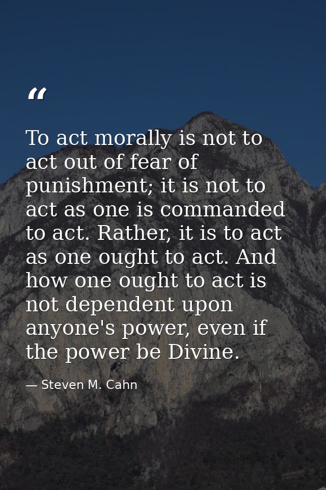 To act morally is not to act out of fear of punishment; it is not to act as one is commanded to act. Rather, it is to ac — Steven M. Cahn