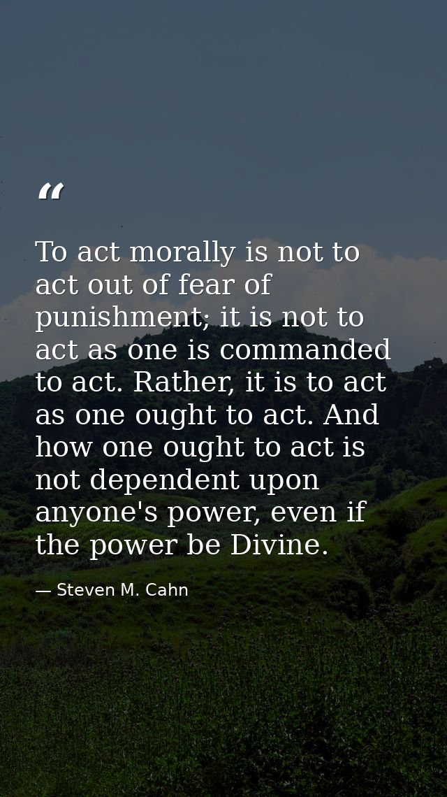 To act morally is not to act out of fear of punishment; it is not to act as one is commanded to act. Rather, it is to ac — Steven M. Cahn