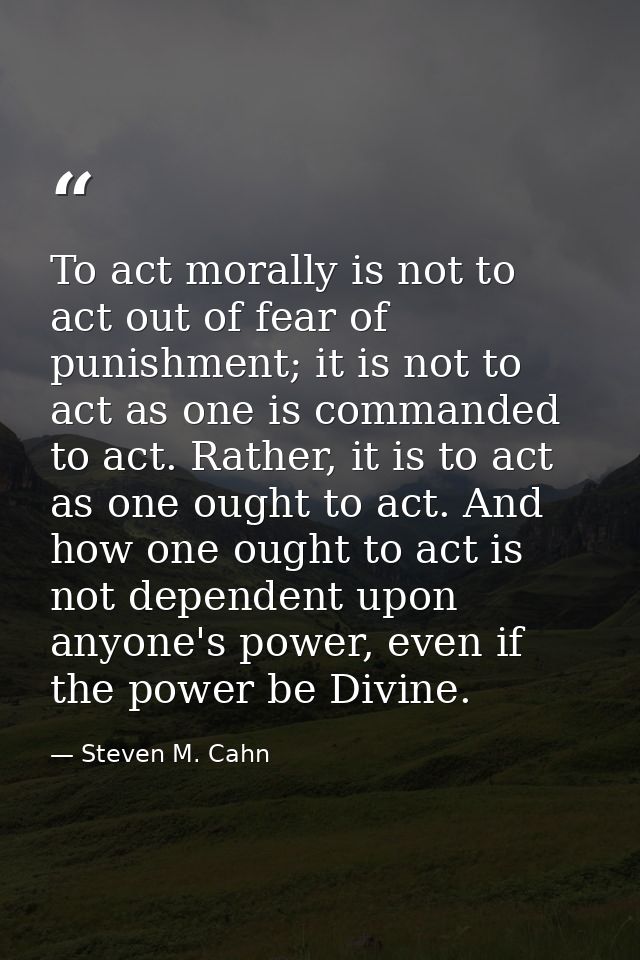 To act morally is not to act out of fear of punishment; it is not to act as one is commanded to act. Rather, it is to ac — Steven M. Cahn