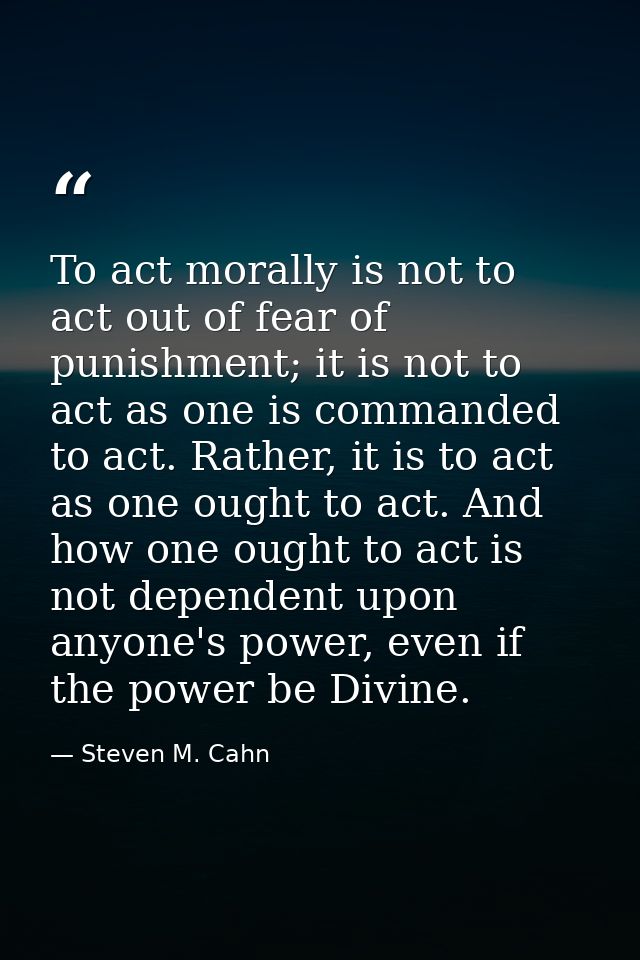 To act morally is not to act out of fear of punishment; it is not to act as one is commanded to act. Rather, it is to ac — Steven M. Cahn