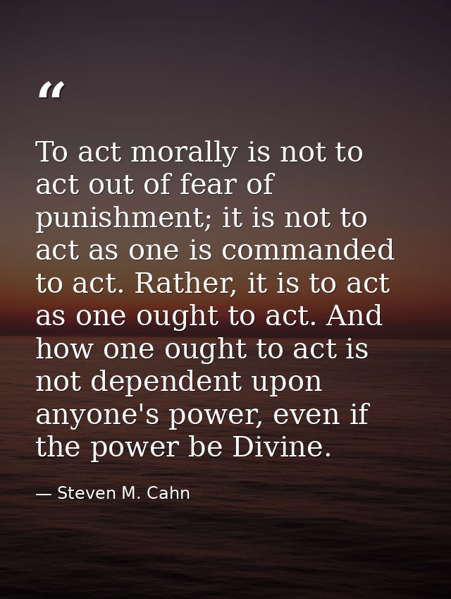 To act morally is not to act out of fear of punishment; it is not to act as one is commanded to act. Rather, it is to ac — Steven M. Cahn