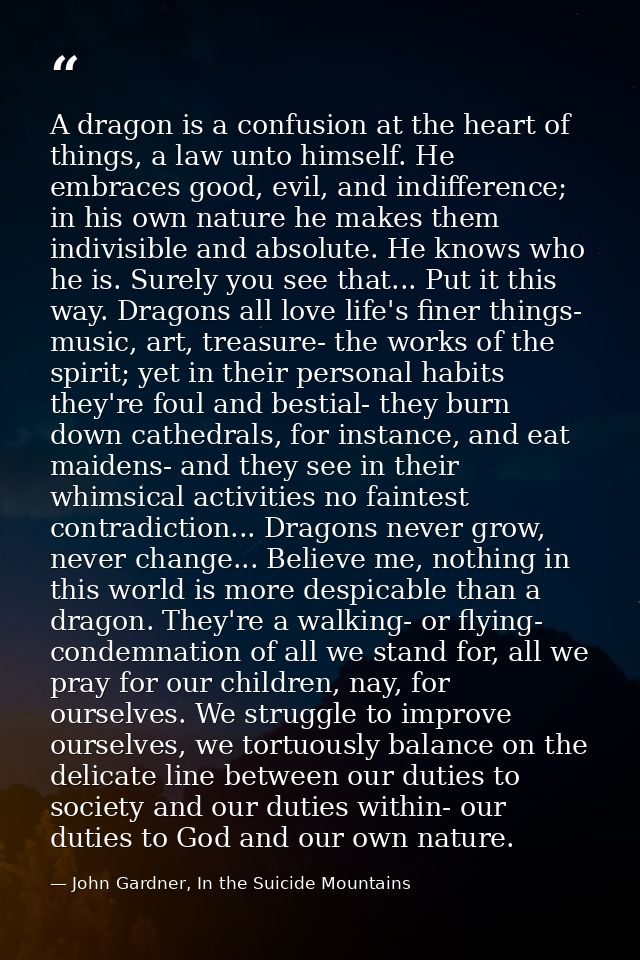 A dragon is a confusion at the heart of things, a law unto himself. He embraces good, evil, and indifference; in his own — John Gardner, In the Suicide Mountains