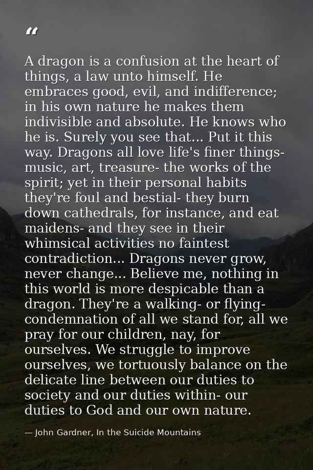 A dragon is a confusion at the heart of things, a law unto himself. He embraces good, evil, and indifference; in his own — John Gardner, In the Suicide Mountains