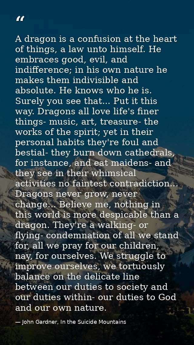 A dragon is a confusion at the heart of things, a law unto himself. He embraces good, evil, and indifference; in his own — John Gardner, In the Suicide Mountains