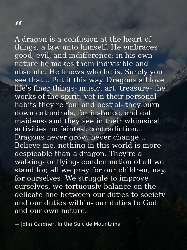 A dragon is a confusion at the heart of things, a law unto himself. He embraces good, evil, and indifference; in his own — John Gardner, In the Suicide Mountains