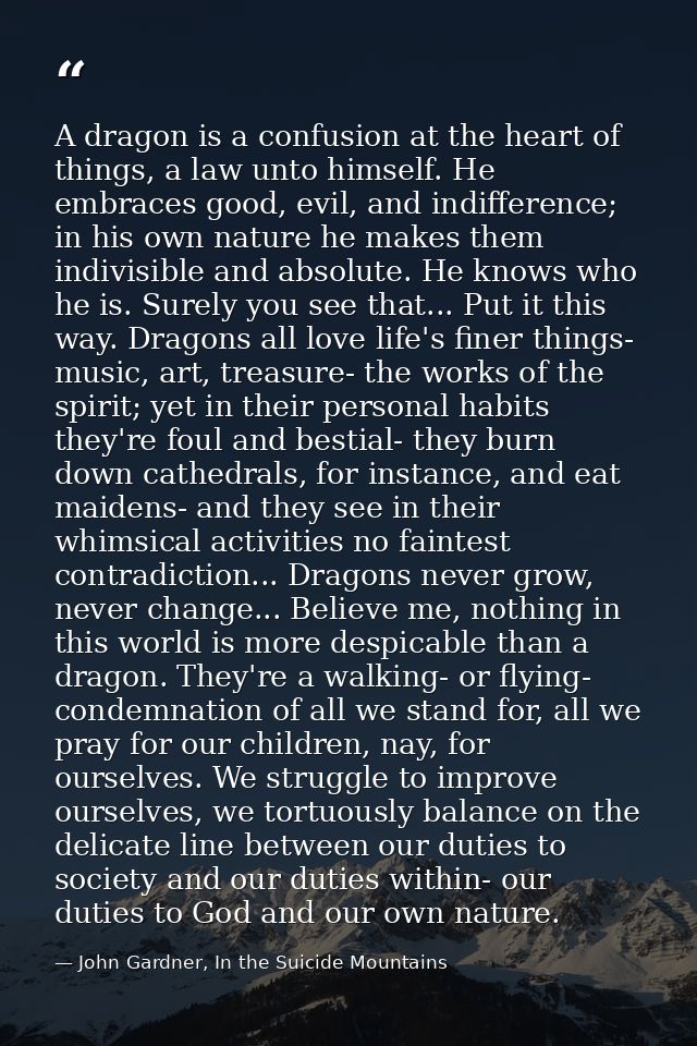 A dragon is a confusion at the heart of things, a law unto himself. He embraces good, evil, and indifference; in his own — John Gardner, In the Suicide Mountains