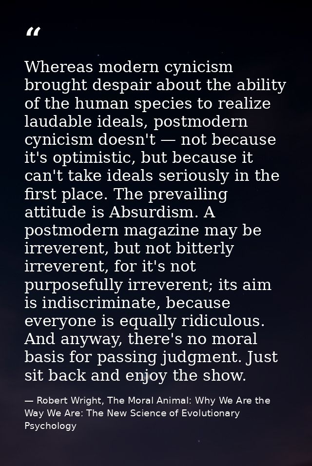 Whereas modern cynicism brought despair about the ability of the human species to realize laudable ideals, postmodern cy — Robert Wright, The Moral Animal: Why We Are the Way We Are: The New Science of Evolutionary Psychology