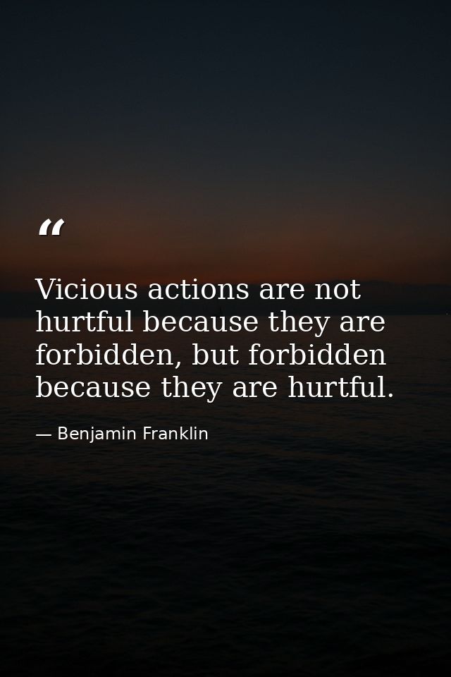 Vicious actions are not hurtful because they are forbidden, but forbidden because they are hurtful. — Benjamin Franklin