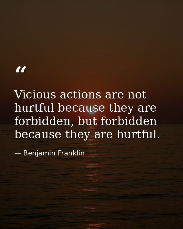 Vicious actions are not hurtful because they are forbidden, but forbidden because they are hurtful. — Benjamin Franklin