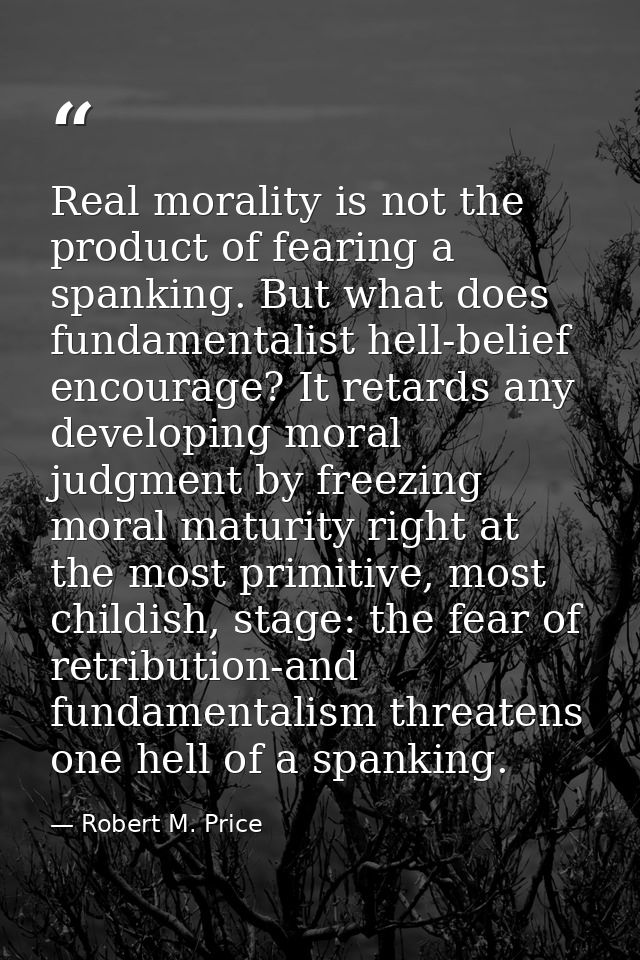 Real morality is not the product of fearing a spanking. But what does fundamentalist hell-belief encourage? It retards a — Robert M. Price
