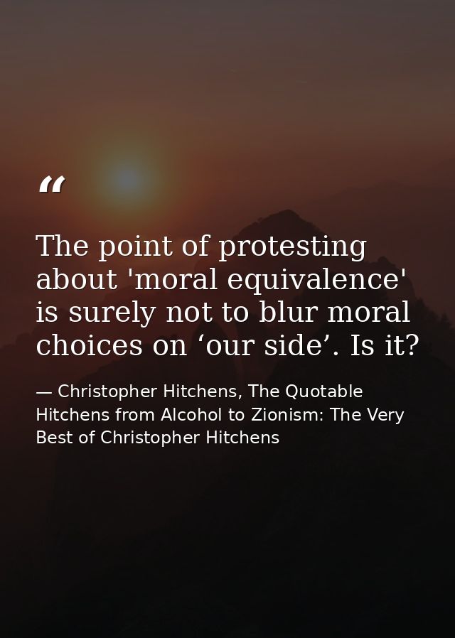 The point of protesting about 'moral equivalence' is surely not to blur moral choices on ‘our side’. Is it? — Christopher Hitchens, The Quotable Hitchens from Alcohol to Zionism: The Very Best of Christopher Hitchens
