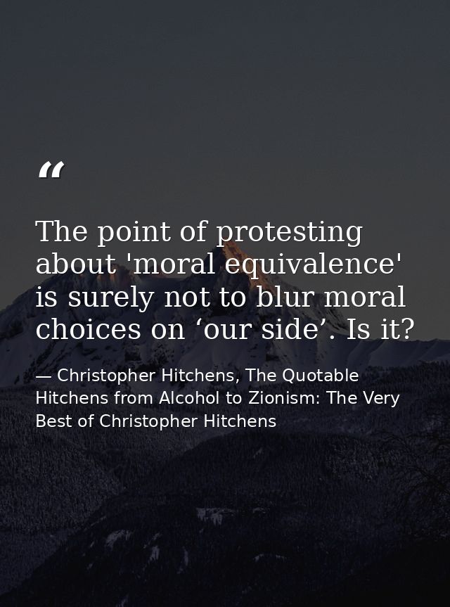 The point of protesting about 'moral equivalence' is surely not to blur moral choices on ‘our side’. Is it? — Christopher Hitchens, The Quotable Hitchens from Alcohol to Zionism: The Very Best of Christopher Hitchens