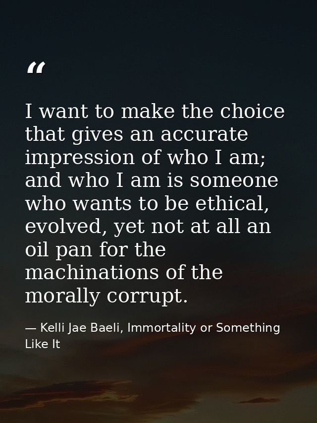 I want to make the choice that gives an accurate impression of who I am; and who I am is someone who wants to be ethical — Kelli Jae Baeli, Immortality or Something Like It