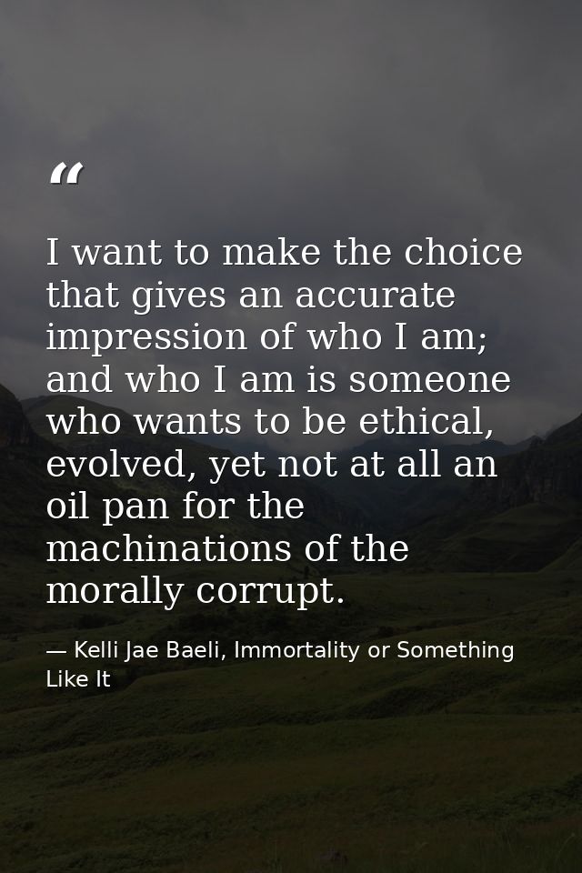 I want to make the choice that gives an accurate impression of who I am; and who I am is someone who wants to be ethical — Kelli Jae Baeli, Immortality or Something Like It
