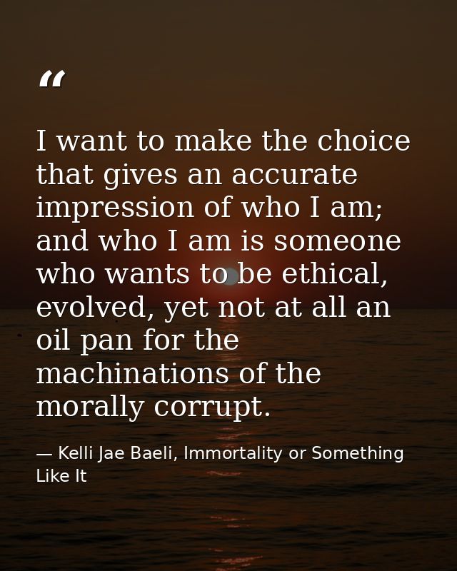 I want to make the choice that gives an accurate impression of who I am; and who I am is someone who wants to be ethical — Kelli Jae Baeli, Immortality or Something Like It