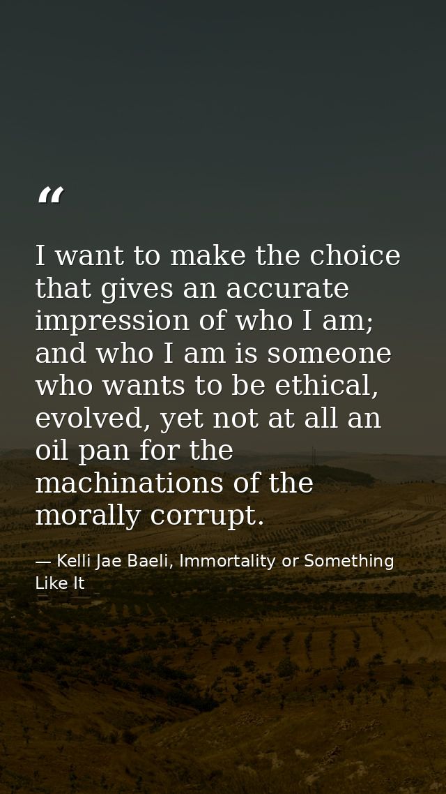 I want to make the choice that gives an accurate impression of who I am; and who I am is someone who wants to be ethical — Kelli Jae Baeli, Immortality or Something Like It
