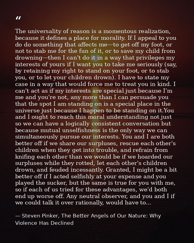 The universality of reason is a momentous realization, because it defines a place for morality. If I appeal to you do do — Steven Pinker, The Better Angels of Our Nature: Why Violence Has Declined